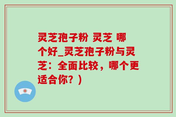灵芝孢子粉 灵芝 哪个好_灵芝孢子粉与灵芝:全面比较,哪个更适合你?) 灵芝孢子粉 灵芝 哪个好_灵芝孢子粉与灵芝:全面比较,哪个更适合你?)