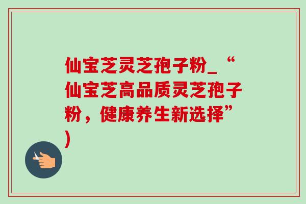 仙宝芝灵芝孢子粉_“仙宝芝高品质灵芝孢子粉,健康养生新选择”) 仙宝芝灵芝孢子粉_“仙宝芝高品质灵芝孢子粉,健康养生新选择”)