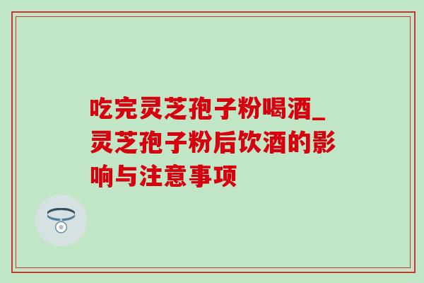 吃完灵芝孢子粉喝酒_灵芝孢子粉后饮酒的影响与注意事项 吃完灵芝孢子粉喝酒_灵芝孢子粉后饮酒的影响与注意事项
