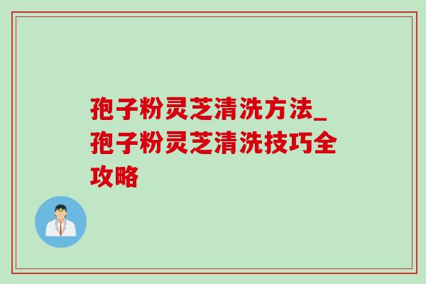 孢子粉灵芝清洗方法_孢子粉灵芝清洗技巧全攻略 孢子粉灵芝清洗方法_孢子粉灵芝清洗技巧全攻略