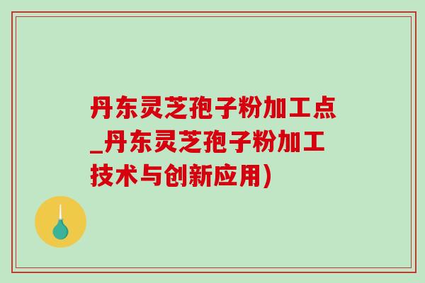 丹东灵芝孢子粉加工点_丹东灵芝孢子粉加工技术与创新应用) 丹东灵芝孢子粉加工点_丹东灵芝孢子粉加工技术与创新应用)