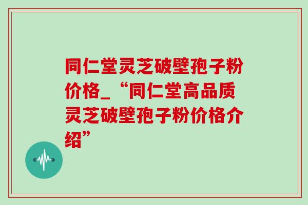 同仁堂灵芝破壁孢子粉价格_“同仁堂高品质灵芝破壁孢子粉价格介绍” 同仁堂灵芝破壁孢子粉价格_“同仁堂高品质灵芝破壁孢子粉价格介绍”