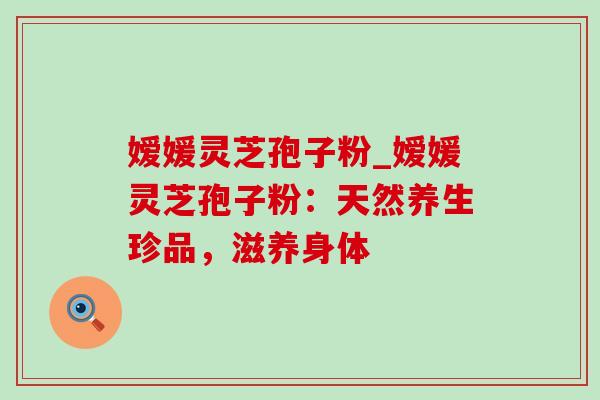 嫒媛灵芝孢子粉_嫒媛灵芝孢子粉：天然养生珍品，滋养身体