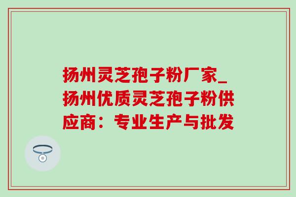 扬州灵芝孢子粉厂家_扬州优质灵芝孢子粉供应商:专业生产与批发 扬州灵芝孢子粉厂家_扬州优质灵芝孢子粉供应商:专业生产与批发