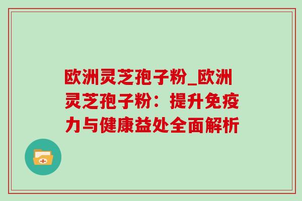 欧洲灵芝孢子粉_欧洲灵芝孢子粉:提升免疫力与健康益处全面解析 欧洲灵芝孢子粉_欧洲灵芝孢子粉:提升免疫力与健康益处全面解析