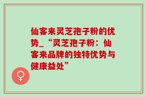 仙客来灵芝孢子粉的优势_“灵芝孢子粉:仙客来品牌的独特优势与健康益处” 仙客来灵芝孢子粉的优势_“灵芝孢子粉:仙客来品牌的独特优势与健康益处”