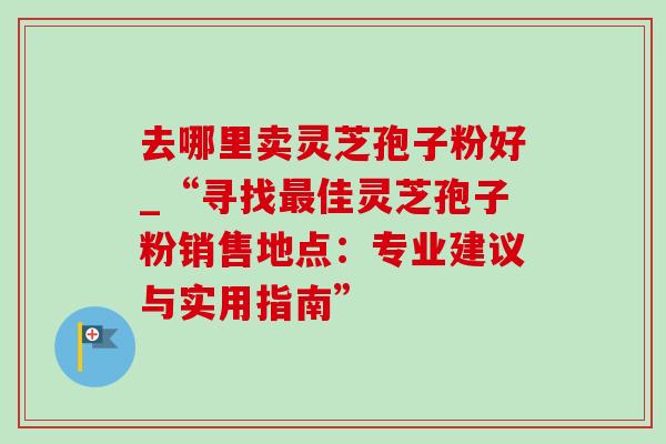 去哪里卖灵芝孢子粉好_“寻找佳灵芝孢子粉销售地点:专业建议与实用指南” 去哪里卖灵芝孢子粉好_“寻找佳灵芝孢子粉销售地点:专业建议与实用指南”