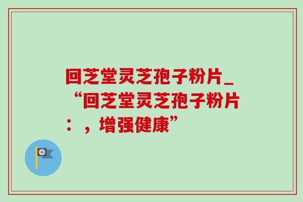 回芝堂灵芝孢子粉片_“回芝堂灵芝孢子粉片:,增强健康” 回芝堂灵芝孢子粉片_“回芝堂灵芝孢子粉片:,增强健康”