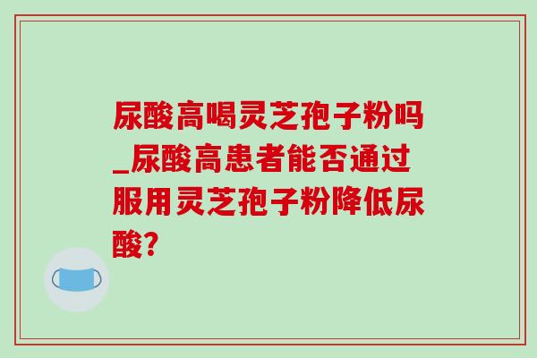 尿酸高喝灵芝孢子粉吗_尿酸高患者能否通过服用灵芝孢子粉降低尿酸? 尿酸高喝灵芝孢子粉吗_尿酸高患者能否通过服用灵芝孢子粉降低尿酸?