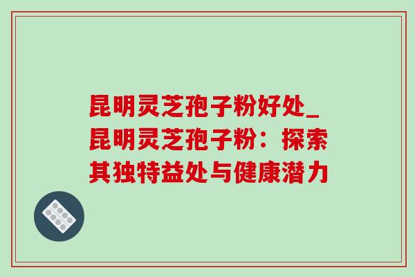 昆明灵芝孢子粉好处_昆明灵芝孢子粉:探索其独特益处与健康潜力 昆明灵芝孢子粉好处_昆明灵芝孢子粉:探索其独特益处与健康潜力