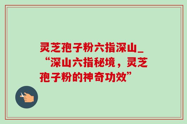 灵芝孢子粉六指深山_“深山六指秘境,灵芝孢子粉的神奇功效” 灵芝孢子粉六指深山_“深山六指秘境,灵芝孢子粉的神奇功效”