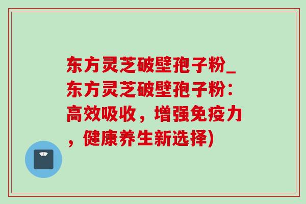 东方灵芝破壁孢子粉_东方灵芝破壁孢子粉:高效吸收,增强免疫力,健康养生新选择) 东方灵芝破壁孢子粉_东方灵芝破壁孢子粉:高效吸收,增强免疫力,健康养生新选择)