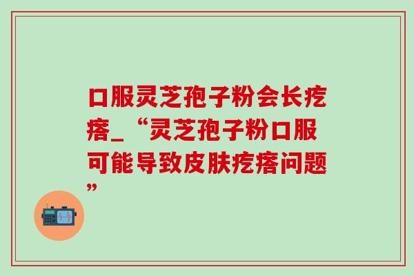 口服灵芝孢子粉会长疙瘩_“灵芝孢子粉口服可能导致疙瘩问题” 口服灵芝孢子粉会长疙瘩_“灵芝孢子粉口服可能导致疙瘩问题”