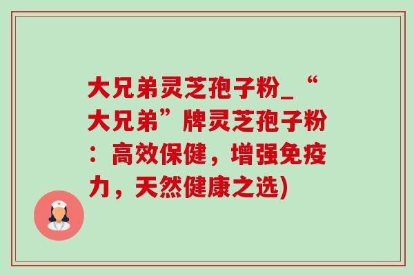 大兄弟灵芝孢子粉_“大兄弟”牌灵芝孢子粉:高效保健,增强免疫力,天然健康之选) 大兄弟灵芝孢子粉_“大兄弟”牌灵芝孢子粉:高效保健,增强免疫力,天然健康之选)
