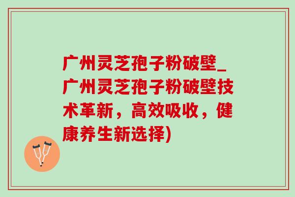 广州灵芝孢子粉破壁_广州灵芝孢子粉破壁技术革新，高效吸收，健康养生新选择)
