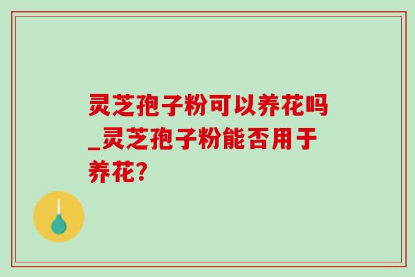 灵芝孢子粉可以养花吗_灵芝孢子粉能否用于养花? 灵芝孢子粉可以养花吗_灵芝孢子粉能否用于养花?