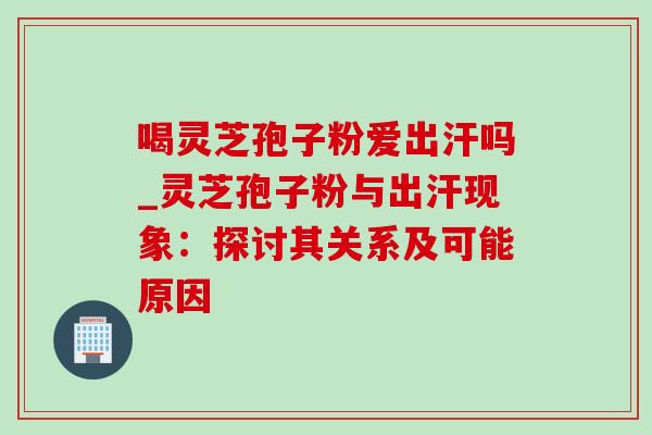 喝灵芝孢子粉爱出汗吗_灵芝孢子粉与出汗现象:探讨其关系及可能原因 喝灵芝孢子粉爱出汗吗_灵芝孢子粉与出汗现象:探讨其关系及可能原因
