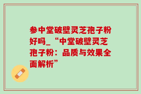 参中堂破壁灵芝孢子粉好吗_“中堂破壁灵芝孢子粉:品质与效果全面解析” 参中堂破壁灵芝孢子粉好吗_“中堂破壁灵芝孢子粉:品质与效果全面解析”
