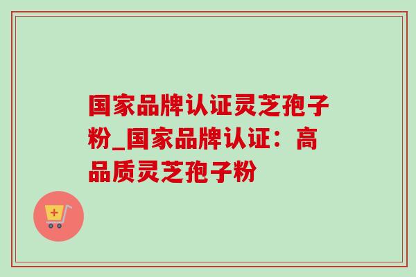 国家品牌认证灵芝孢子粉_国家品牌认证:高品质灵芝孢子粉 国家品牌认证灵芝孢子粉_国家品牌认证:高品质灵芝孢子粉