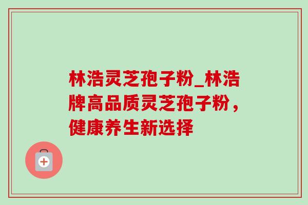林浩灵芝孢子粉_林浩牌高品质灵芝孢子粉,健康养生新选择 林浩灵芝孢子粉_林浩牌高品质灵芝孢子粉,健康养生新选择