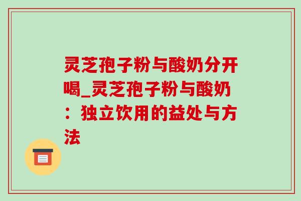 灵芝孢子粉与酸奶分开喝_灵芝孢子粉与酸奶:独立饮用的益处与方法 灵芝孢子粉与酸奶分开喝_灵芝孢子粉与酸奶:独立饮用的益处与方法