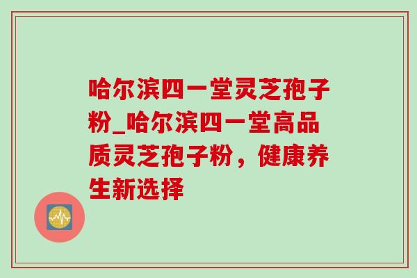 哈尔滨四一堂灵芝孢子粉_哈尔滨四一堂高品质灵芝孢子粉,健康养生新选择 哈尔滨四一堂灵芝孢子粉_哈尔滨四一堂高品质灵芝孢子粉,健康养生新选择