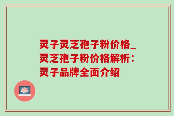 灵子灵芝孢子粉价格_灵芝孢子粉价格解析:灵子品牌全面介绍 灵子灵芝孢子粉价格_灵芝孢子粉价格解析:灵子品牌全面介绍