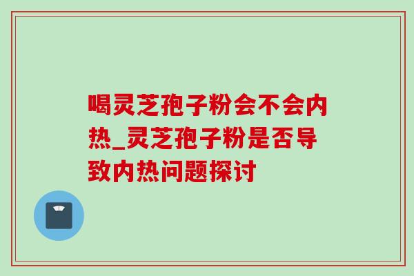 喝灵芝孢子粉会不会内热_灵芝孢子粉是否导致内热问题探讨 喝灵芝孢子粉会不会内热_灵芝孢子粉是否导致内热问题探讨