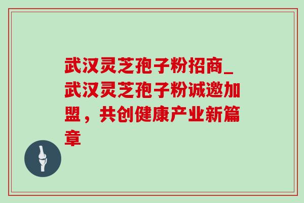 武汉灵芝孢子粉招商_武汉灵芝孢子粉诚邀加盟,共创健康产业新篇章 武汉灵芝孢子粉招商_武汉灵芝孢子粉诚邀加盟,共创健康产业新篇章