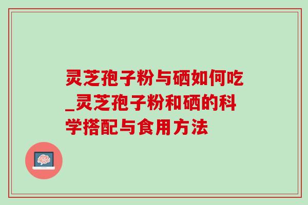 灵芝孢子粉与硒如何吃_灵芝孢子粉和硒的科学搭配与食用方法