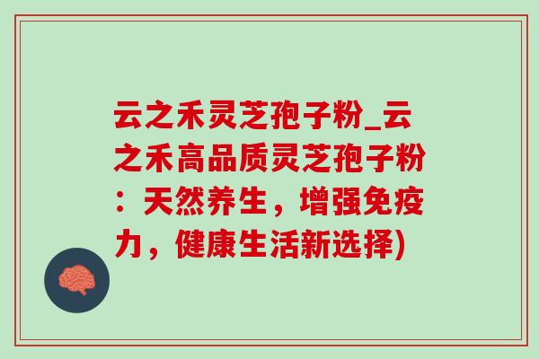 云之禾灵芝孢子粉_云之禾高品质灵芝孢子粉：天然养生，增强免疫力，健康生活新选择)