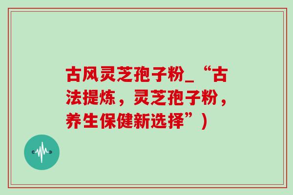 古风灵芝孢子粉_“古法提炼,灵芝孢子粉,养生保健新选择”) 古风灵芝孢子粉_“古法提炼,灵芝孢子粉,养生保健新选择”)