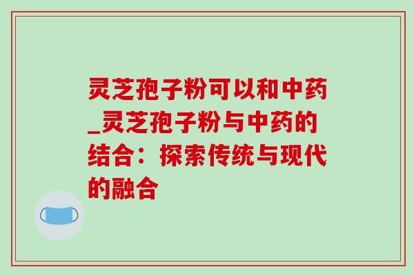 灵芝孢子粉可以和_灵芝孢子粉与的结合:探索传统与现代的融合 灵芝孢子粉可以和_灵芝孢子粉与的结合:探索传统与现代的融合