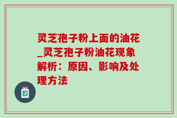 灵芝孢子粉上面的油花_灵芝孢子粉油花现象解析:原因、影响及处理方法 灵芝孢子粉上面的油花_灵芝孢子粉油花现象解析:原因、影响及处理方法