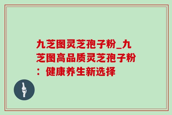 九芝图灵芝孢子粉_九芝图高品质灵芝孢子粉:健康养生新选择 九芝图灵芝孢子粉_九芝图高品质灵芝孢子粉:健康养生新选择