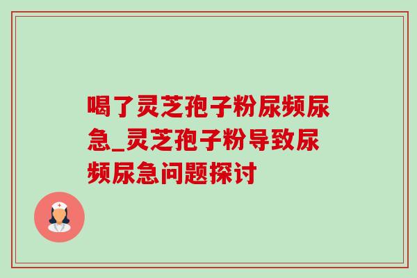 喝了灵芝孢子粉尿频尿急_灵芝孢子粉导致尿频尿急问题探讨 喝了灵芝孢子粉尿频尿急_灵芝孢子粉导致尿频尿急问题探讨