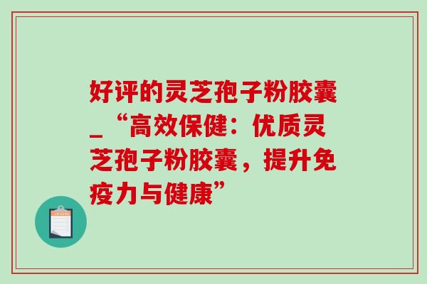 好评的灵芝孢子粉胶囊_“高效保健:优质灵芝孢子粉胶囊,提升免疫力与健康” 好评的灵芝孢子粉胶囊_“高效保健:优质灵芝孢子粉胶囊,提升免疫力与健康”