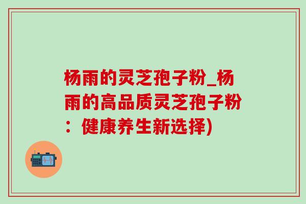 杨雨的灵芝孢子粉_杨雨的高品质灵芝孢子粉:健康养生新选择) 杨雨的灵芝孢子粉_杨雨的高品质灵芝孢子粉:健康养生新选择)