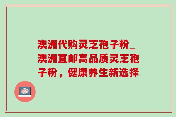 澳洲代购灵芝孢子粉_澳洲直邮高品质灵芝孢子粉,健康养生新选择 澳洲代购灵芝孢子粉_澳洲直邮高品质灵芝孢子粉,健康养生新选择