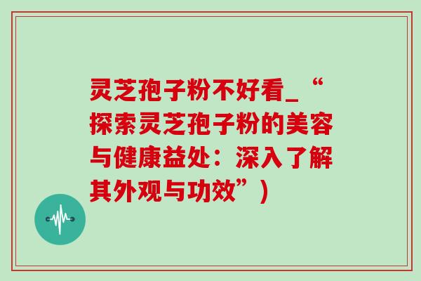 灵芝孢子粉不好看_“探索灵芝孢子粉的美容与健康益处:深入了解其外观与功效”) 灵芝孢子粉不好看_“探索灵芝孢子粉的美容与健康益处:深入了解其外观与功效”)