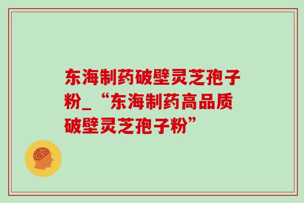 东海制药破壁灵芝孢子粉_“东海制药高品质破壁灵芝孢子粉”