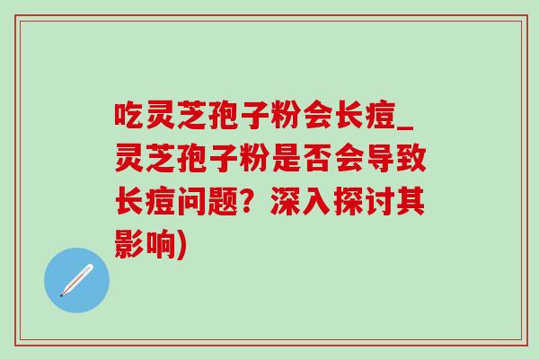 吃灵芝孢子粉会长痘_灵芝孢子粉是否会导致长痘问题?深入探讨其影响) 吃灵芝孢子粉会长痘_灵芝孢子粉是否会导致长痘问题?深入探讨其影响)