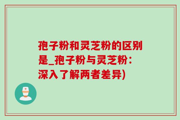 孢子粉和灵芝粉的区别是_孢子粉与灵芝粉:深入了解两者差异) 孢子粉和灵芝粉的区别是_孢子粉与灵芝粉:深入了解两者差异)