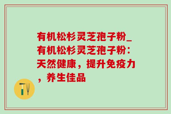 有机松杉灵芝孢子粉_有机松杉灵芝孢子粉:天然健康,提升免疫力,养生佳品 有机松杉灵芝孢子粉_有机松杉灵芝孢子粉:天然健康,提升免疫力,养生佳品