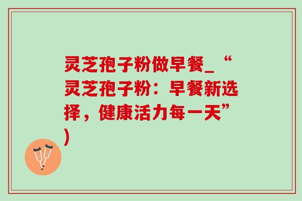灵芝孢子粉做早餐_“灵芝孢子粉:早餐新选择,健康活力每一天”) 灵芝孢子粉做早餐_“灵芝孢子粉:早餐新选择,健康活力每一天”)