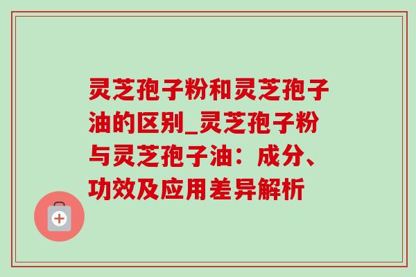 灵芝孢子粉和灵芝孢子油的区别_灵芝孢子粉与灵芝孢子油:成分、功效及应用差异解析 灵芝孢子粉和灵芝孢子油的区别_灵芝孢子粉与灵芝孢子油:成分、功效及应用差异解析
