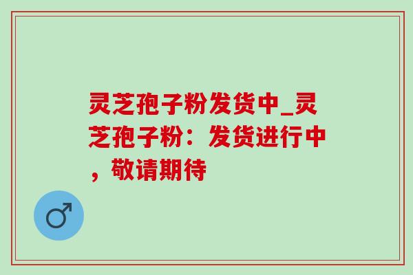 灵芝孢子粉发货中_灵芝孢子粉:发货进行中,敬请期待 灵芝孢子粉发货中_灵芝孢子粉:发货进行中,敬请期待