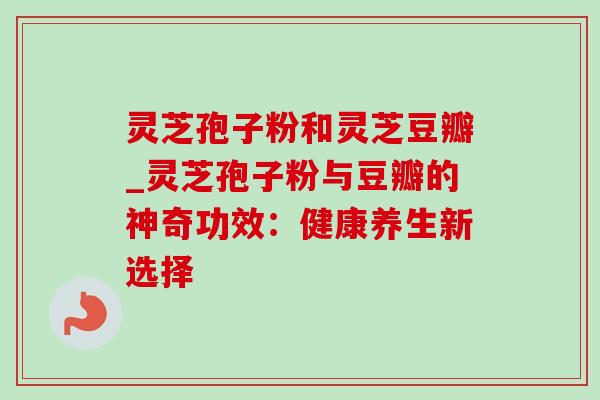 灵芝孢子粉和灵芝豆瓣_灵芝孢子粉与豆瓣的神奇功效:健康养生新选择 灵芝孢子粉和灵芝豆瓣_灵芝孢子粉与豆瓣的神奇功效:健康养生新选择