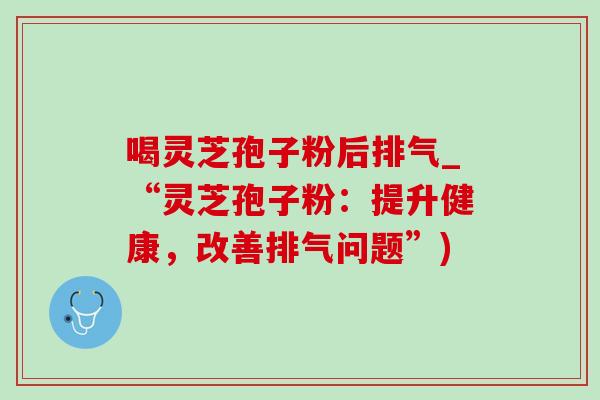 喝灵芝孢子粉后排气_“灵芝孢子粉:提升健康,改善排气问题”) 喝灵芝孢子粉后排气_“灵芝孢子粉:提升健康,改善排气问题”)
