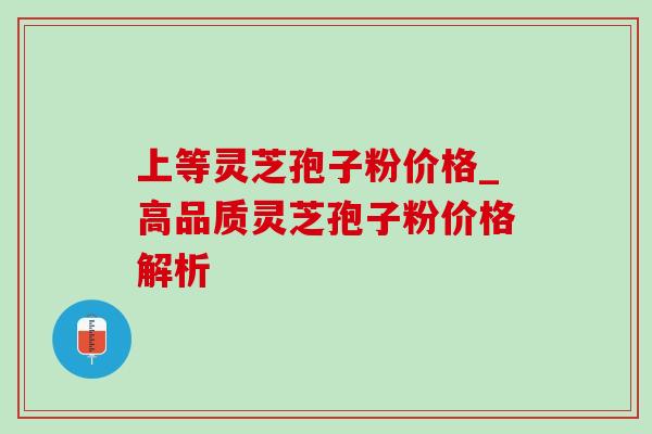 上等灵芝孢子粉价格_高品质灵芝孢子粉价格解析 上等灵芝孢子粉价格_高品质灵芝孢子粉价格解析